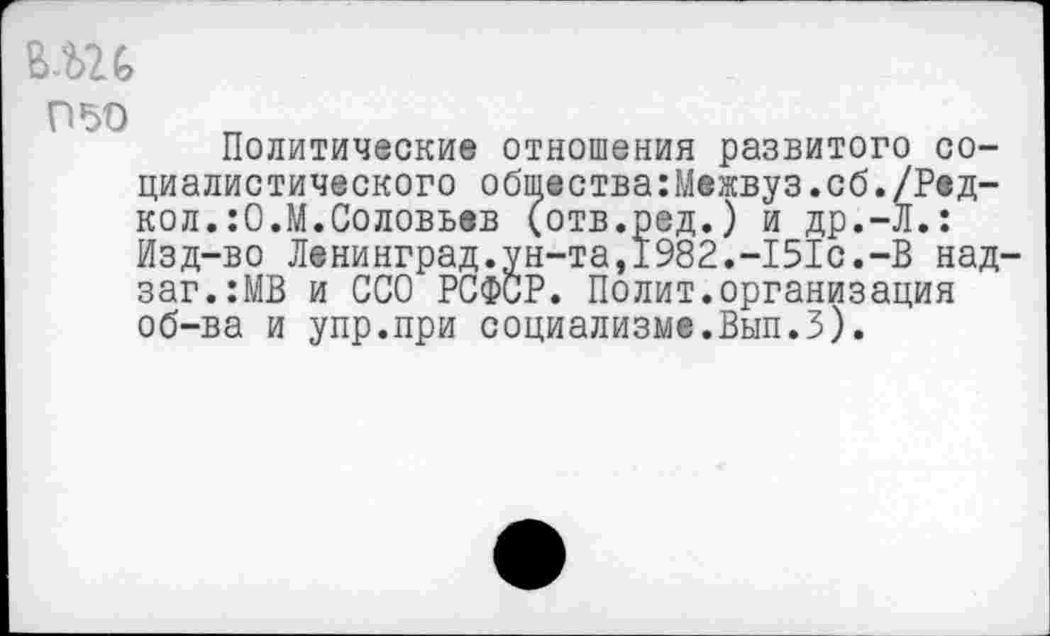 ﻿пъо
Политические отношения развитого социалистического общества:Межвуз.сб./Ред-кол.:0.М.Соловьев (отв.ред.) и др.-Л.: Изд-во Ленинград.ун-та,1982.-151с.-В над-заг.:МВ и ССО РСФСР. Полит.организация об-ва и упр.при социализме.Вып.З).